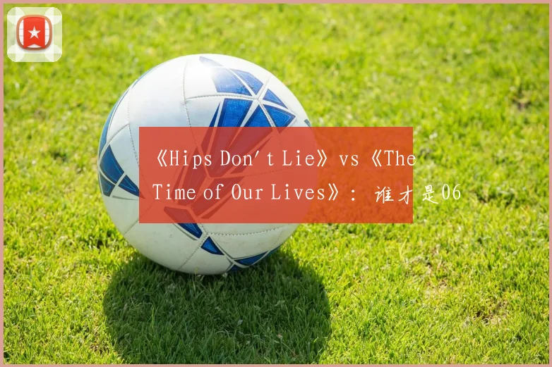 《Hips Don't Lie》vs《The Time of Our Lives》:谁才是06年夏日