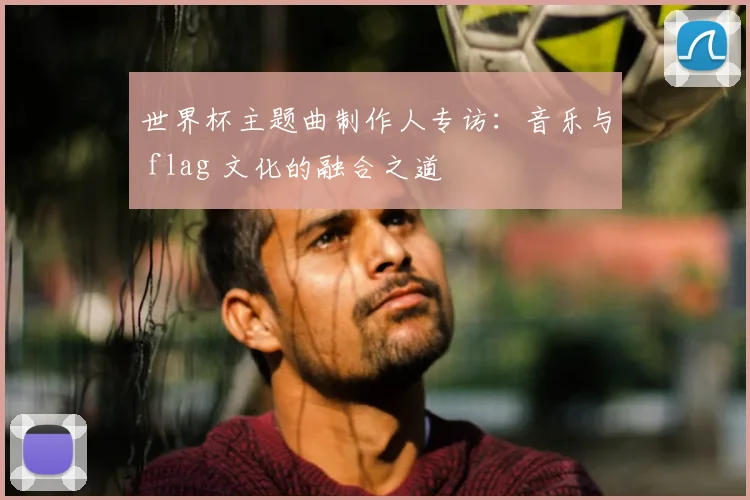 世界杯主题曲制作人专访：音乐与 flag 文化的融合之道