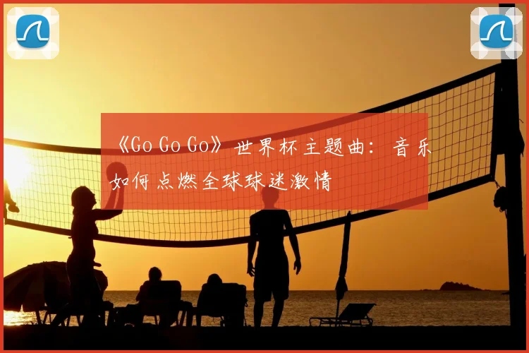 《Go Go Go》世界杯主题曲:音乐如何点燃全球球迷激情
