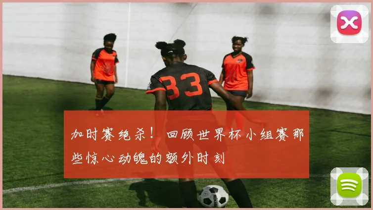 加时赛绝杀！回顾世界杯小组赛那些惊心动魄的额外时刻