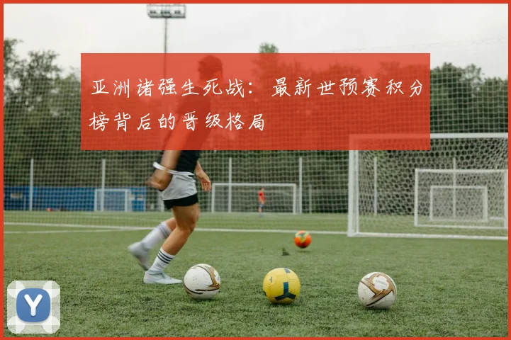 亚洲诸强生死战：最新世预赛积分榜背后的晋级格局