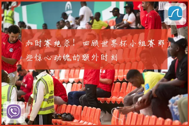 加时赛绝杀!回顾世界杯小组赛那些惊心动魄的额外时刻