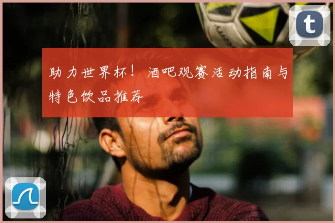 助力世界杯!酒吧观赛活动指南与特色饮品推荐