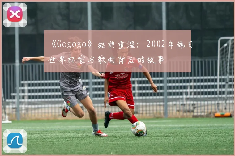 《Gogogo》经典重温:2002年韩日世界杯官方歌曲背后的故事