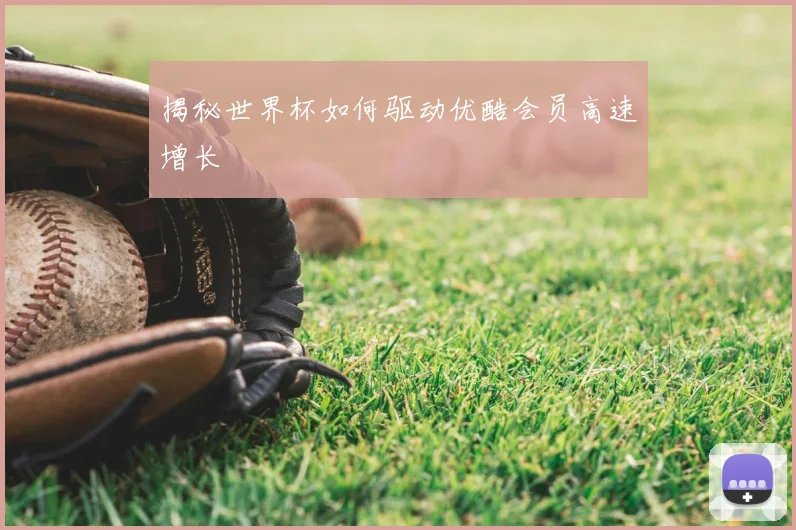 揭秘世界杯如何驱动优酷会员高速增长
