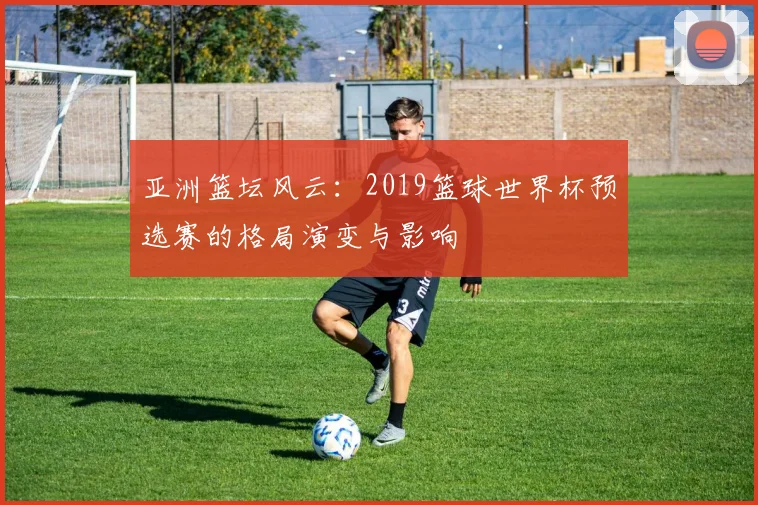 亚洲篮坛风云：2019篮球世界杯预选赛的格局演变与影响