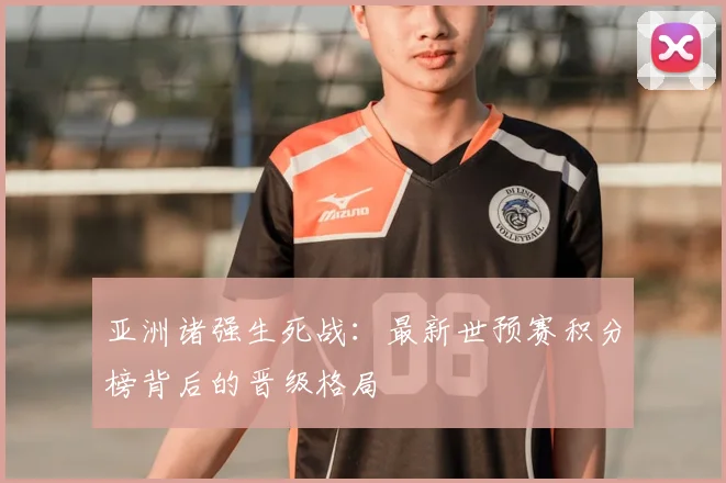 亚洲诸强生死战：最新世预赛积分榜背后的晋级格局
