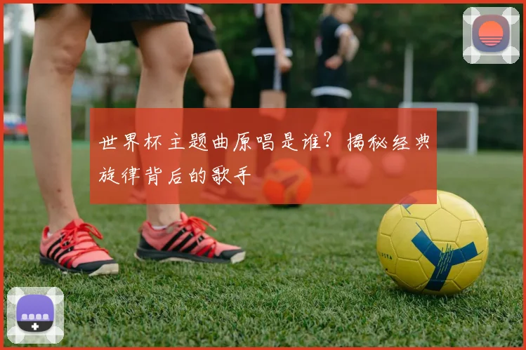 世界杯主题曲原唱是谁？揭秘经典旋律背后的歌手