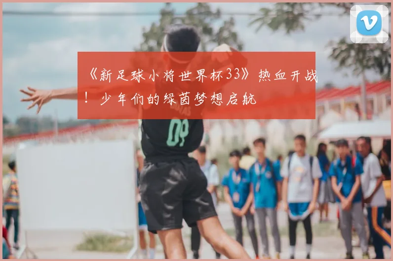 《新足球小将世界杯33》热血开战！少年们的绿茵梦想启航