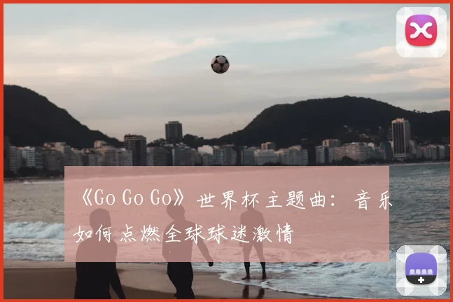《Go Go Go》世界杯主题曲:音乐如何点燃全球球迷激情