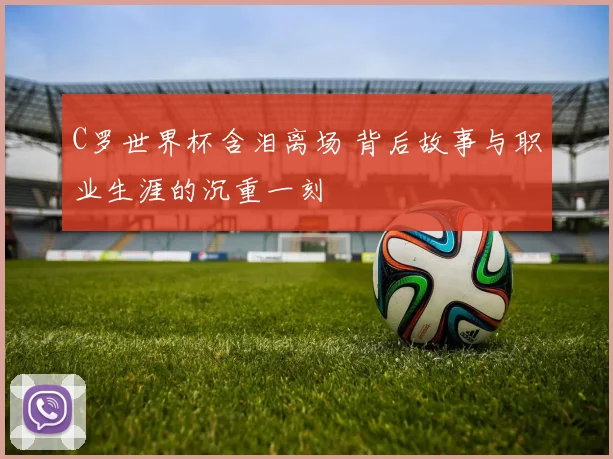C罗世界杯含泪离场 背后故事与职业生涯的沉重一刻